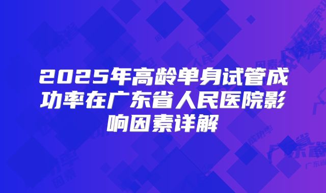 2025年高龄单身试管成功率在广东省人民医院影响因素详解