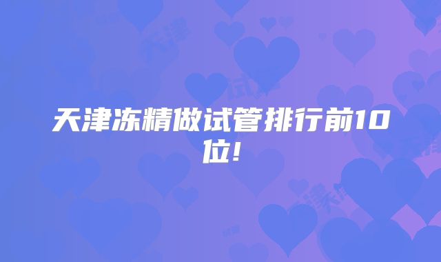 天津冻精做试管排行前10位!