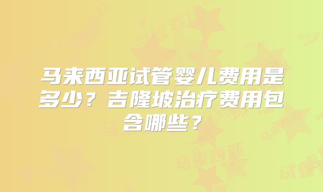 马来西亚试管婴儿费用是多少？吉隆坡治疗费用包含哪些？