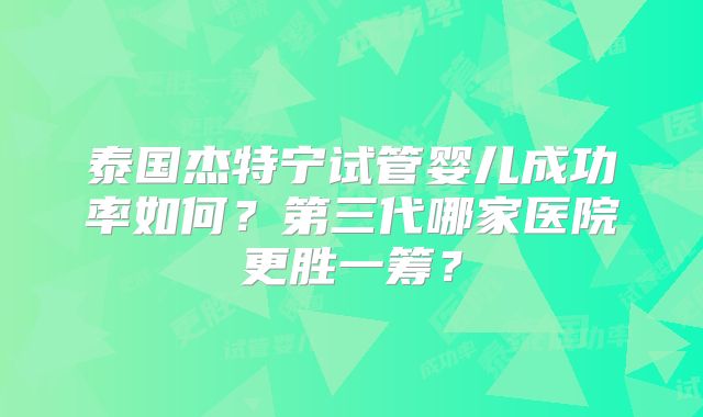 泰国杰特宁试管婴儿成功率如何？第三代哪家医院更胜一筹？