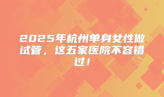 2025年杭州单身女性做试管，这五家医院不容错过！