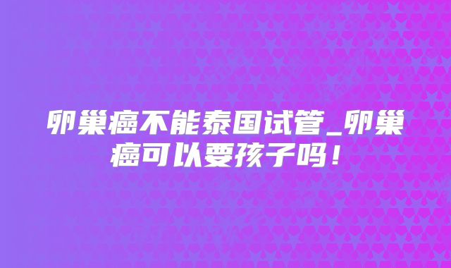 卵巢癌不能泰国试管_卵巢癌可以要孩子吗！