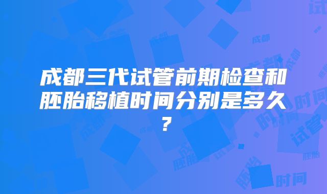 成都三代试管前期检查和胚胎移植时间分别是多久？