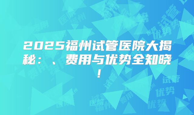 2025福州试管医院大揭秘：、费用与优势全知晓！