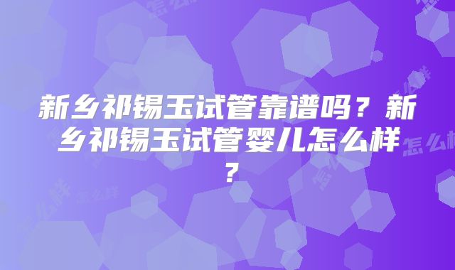 新乡祁锡玉试管靠谱吗?新乡祁锡玉试管婴儿怎么样?