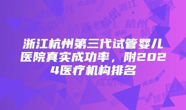 浙江杭州第三代试管婴儿医院真实成功率，附2024医疗机构排名