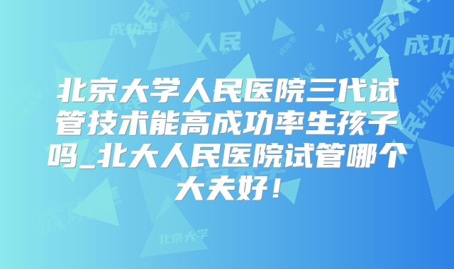北京大学人民医院三代试管技术能高成功率生孩子吗_北大人民医院试管哪个大夫好！
