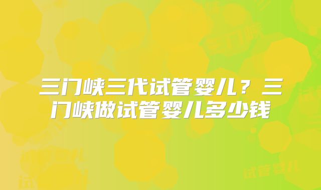 三门峡三代试管婴儿？三门峡做试管婴儿多少钱