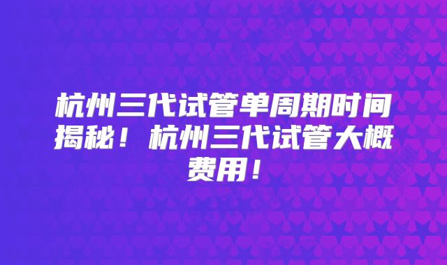 杭州三代试管单周期时间揭秘！杭州三代试管大概费用！