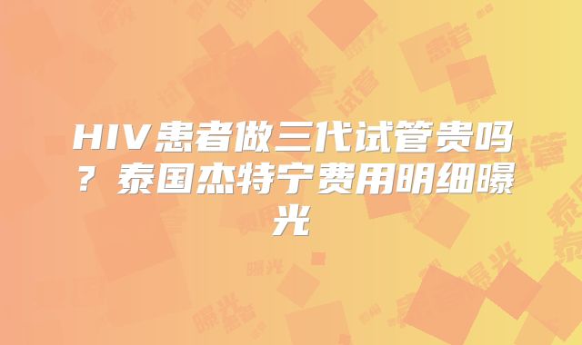 HIV患者做三代试管贵吗？泰国杰特宁费用明细曝光