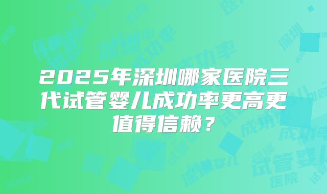 2025年深圳哪家医院三代试管婴儿成功率更高更值得信赖？
