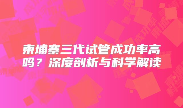 柬埔寨三代试管成功率高吗？深度剖析与科学解读