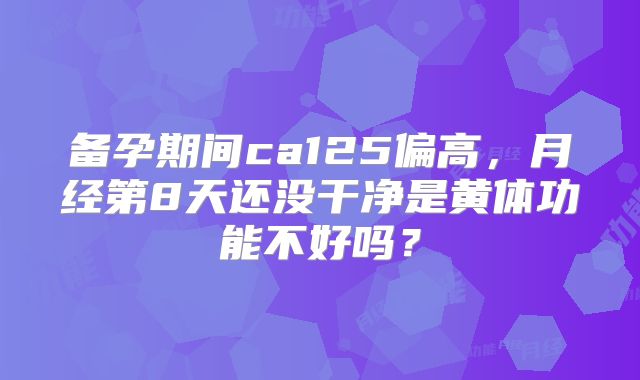 备孕期间ca125偏高，月经第8天还没干净是黄体功能不好吗？