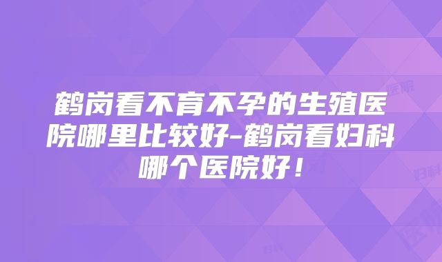 鹤岗看不育不孕的生殖医院哪里比较好-鹤岗看妇科哪个医院好!