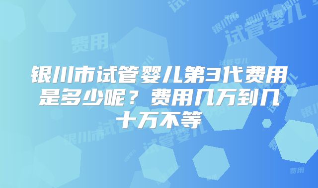 银川市试管婴儿第3代费用是多少呢？费用几万到几十万不等