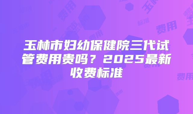 玉林市妇幼保健院三代试管费用贵吗？2025最新收费标准