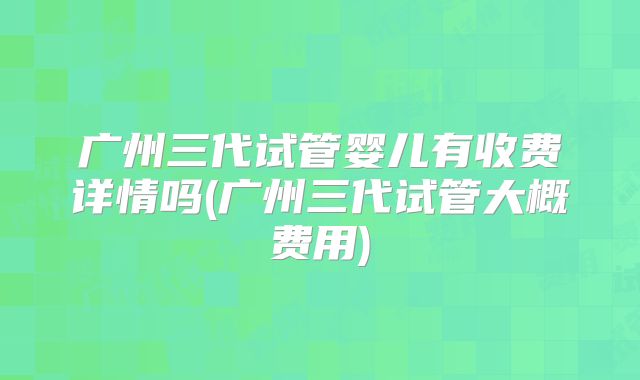 广州三代试管婴儿有收费详情吗(广州三代试管大概费用)