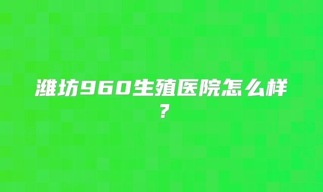 潍坊960生殖医院怎么样？