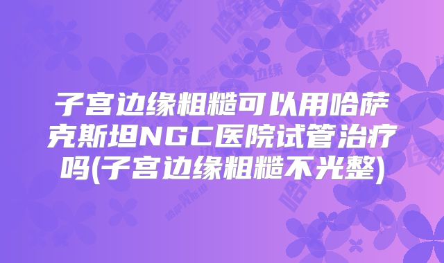 子宫边缘粗糙可以用哈萨克斯坦NGC医院试管治疗吗(子宫边缘粗糙不光整)