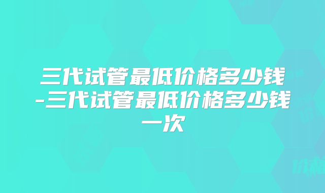 三代试管最低价格多少钱-三代试管最低价格多少钱一次