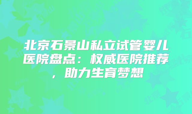 北京石景山私立试管婴儿医院盘点:权威医院推荐,助力生育梦想
