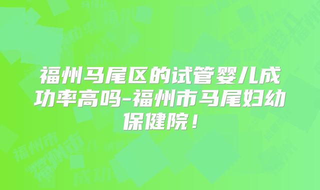 福州马尾区的试管婴儿成功率高吗-福州市马尾妇幼保健院！
