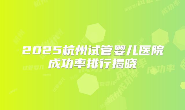 2025杭州试管婴儿医院成功率排行揭晓
