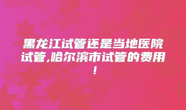 黑龙江试管还是当地医院试管,哈尔滨市试管的费用!