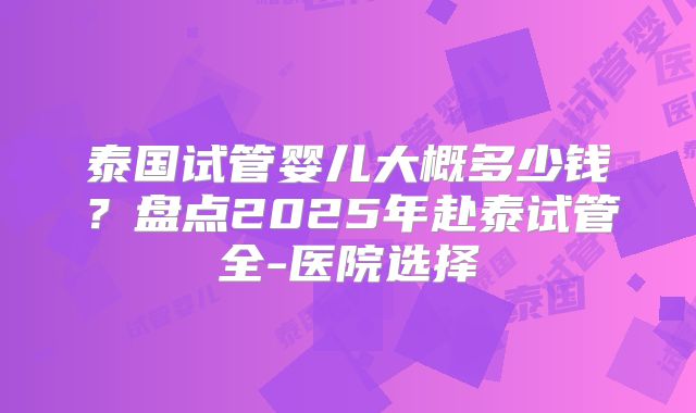 泰国试管婴儿大概多少钱？盘点2025年赴泰试管全-医院选择