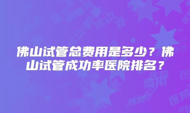 佛山试管总费用是多少?佛山试管成功率医院排名?