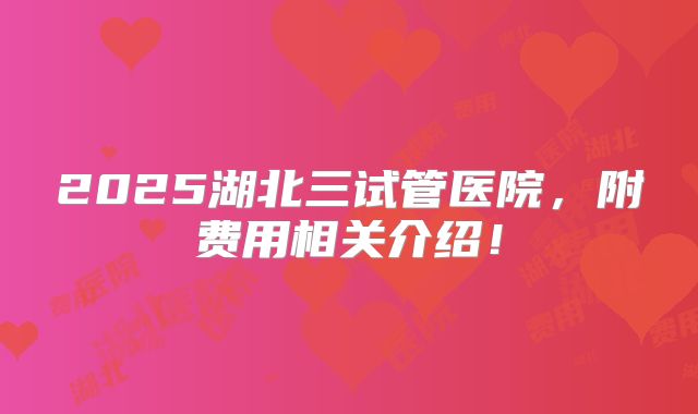 2025湖北三试管医院，附费用相关介绍！