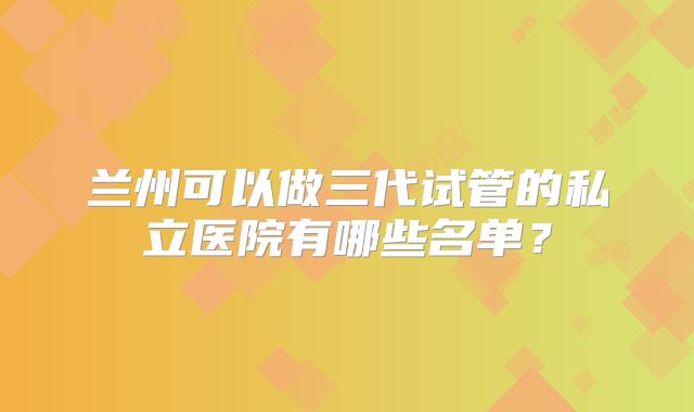 兰州可以做三代试管的私立医院有哪些名单？