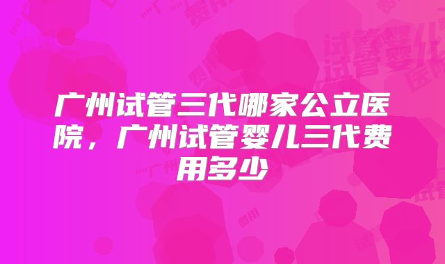 广州试管三代哪家公立医院，广州试管婴儿三代费用多少