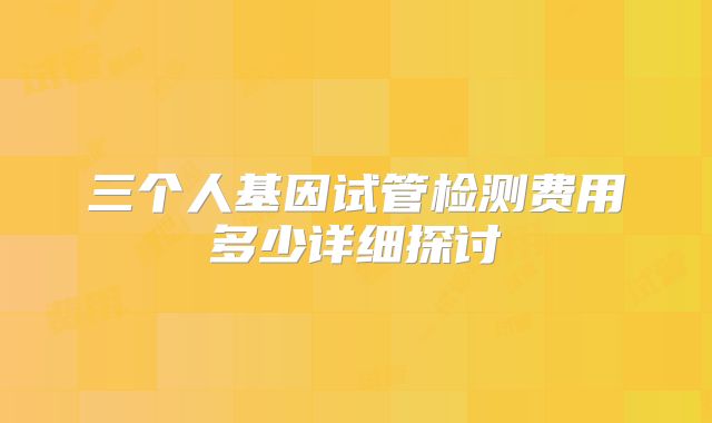 三个人基因试管检测费用多少详细探讨