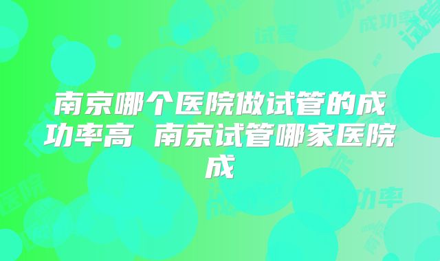南京哪个医院做试管的成功率高 南京试管哪家医院成
