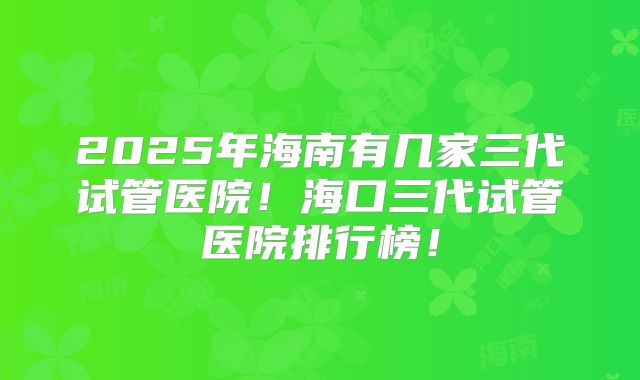 2025年海南有几家三代试管医院！海口三代试管医院排行榜！