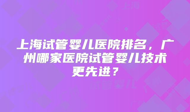 上海试管婴儿医院排名，广州哪家医院试管婴儿技术更先进？