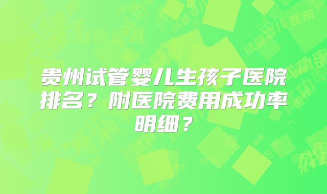 贵州试管婴儿生孩子医院排名？附医院费用成功率明细？