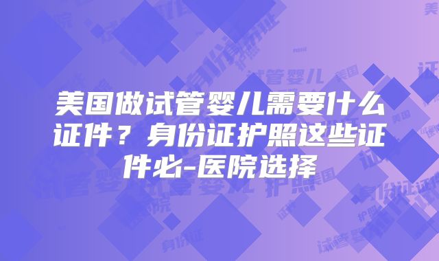 美国做试管婴儿需要什么证件？身份证护照这些证件必-医院选择