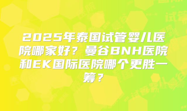 2025年泰国试管婴儿医院哪家好？曼谷BNH医院和EK国际医院哪个更胜一筹？