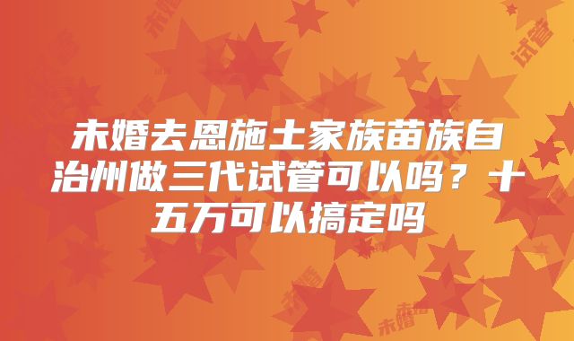 未婚去恩施土家族苗族自治州做三代试管可以吗？十五万可以搞定吗