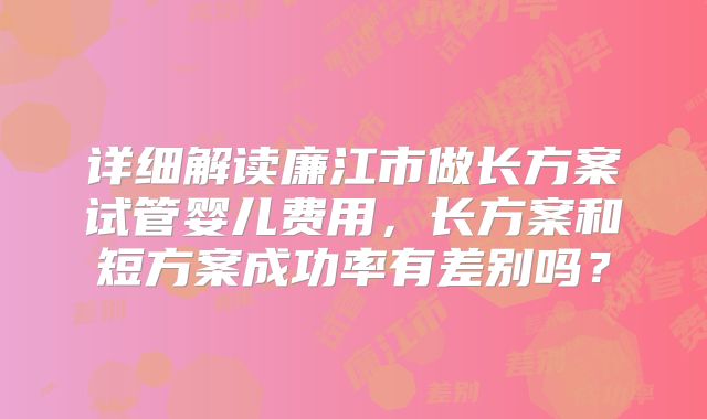 详细解读廉江市做长方案试管婴儿费用，长方案和短方案成功率有差别吗？