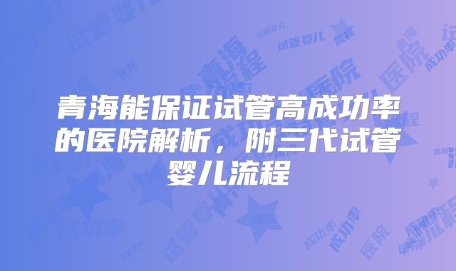 青海能保证试管高成功率的医院解析，附三代试管婴儿流程