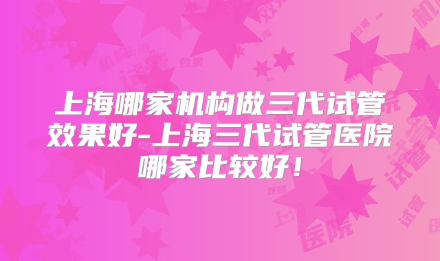 上海哪家机构做三代试管效果好-上海三代试管医院哪家比较好！