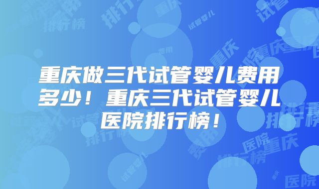 重庆做三代试管婴儿费用多少！重庆三代试管婴儿医院排行榜！