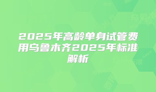 2025年高龄单身试管费用乌鲁木齐2025年标准解析