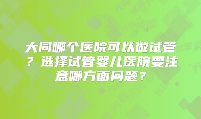 大同哪个医院可以做试管？选择试管婴儿医院要注意哪方面问题？
