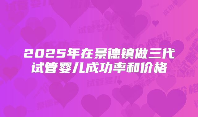 2025年在景德镇做三代试管婴儿成功率和价格