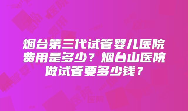 烟台第三代试管婴儿医院费用是多少？烟台山医院做试管要多少钱？