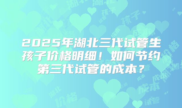 2025年湖北三代试管生孩子价格明细！如何节约第三代试管的成本？